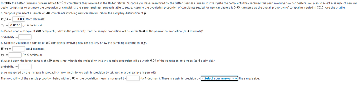 In 2016 the Better Business Bureau settled 83% of complaints they received in the United States. Suppose you have been hired by the Better Business Bureau to investigate the complaints they received this year involving new car dealers. You plan to select a sample of new car
dealer complaints to estimate the proportion of complaints the Better Business Bureau is able to settle. Assume the population proportion of complaints settled for new car dealers is 0.83, the same as the overall proportion of complaints settled in 2016. Use the z-table.
a. Suppose you select a sample of 200 complaints involving new car dealers. Show the sampling distribution of p.
E(f) =|
0.83 (to 2 decimals)
of = 0.0266 (to 4 decimals)
b. Based upon a sample of 200 complaints, what is the probability that the sample proportion will be within 0.03 of the population proportion (to 4 decimals)?
probability =
c. Suppose you select a sample of 450 complaints involving new car dealers. Show the sampling distribution of p.
E(F) =
(to 2 decimals)
(to 4 decimals)
d. Based upon the larger sample of 450 complaints, what is the probability that the sample proportion will be within 0.03 of the population proportion (to 4 decimals)?
probability =
e. As measured by the increase in probability, how much do you gain in precision by taking the larger sample in part (d)?
The probability of the sample proportion being within 0.03 of the population mean is increased by
(to 3 decimals). There is a gain in precision by
Select your answer
the sample size.
