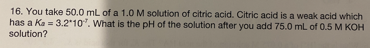 16. You take 50.0 mL of a 1.0 M solution of citric acid. Citric acid is a weak acid which
has a Ka = 3.2*107. What is the pH of the solution after you add 75.0 mL of 0.5 M KOH
solution?
