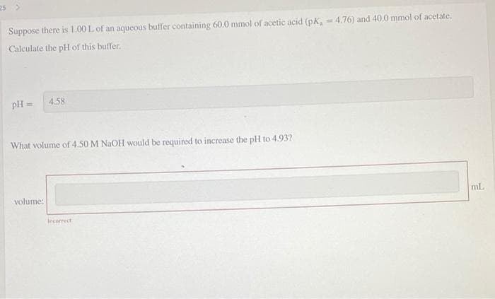 25 >
Suppose there is 1.00 L of an aqueous buffer containing 60.0 mmol of acetic acid (pk, = 4.76) and 40.0 mmol of acetate,
%3D
Calculate the pH of this buffer.
pH =
4.58
What volume of 4.50 M NaOH would be required to increase the pH to 4.93?
volume:
mL
Incorrect
