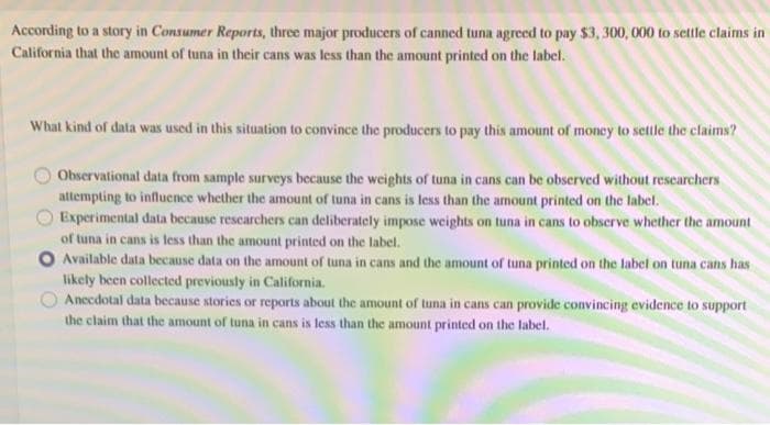 According to a story in Consumer Reports, three major producers of canned tuna agreed to pay $3, 300, 000 to settle claims in
California that the amount of tuna in their cans was less than the amount printed on the label.
What kind of data was used in this situation to convince the producers to pay this amount of money to settle the claims?
Observational data from sample surveys because the weights of tuna in cans can be observed without researchers
attempting to influcnce whether the amount of tuna in cans is less than the amount printed on the label.
Experimental data because rescarchers can deliberately impose weights on tuna in cans to observe whether the amount
of tuna in cans is less than the amount printed on the label.
O Available data because data on the amount of tuna in cans and the amount of tuna printed on the label on tuna cans has
likely been collected previously in California.
Anecdotal data because stories or reports about the amount of tuna in cans can provide convincing evidence to support
the claim that the amount of tuna in cans is less than the amount printed on the label.
