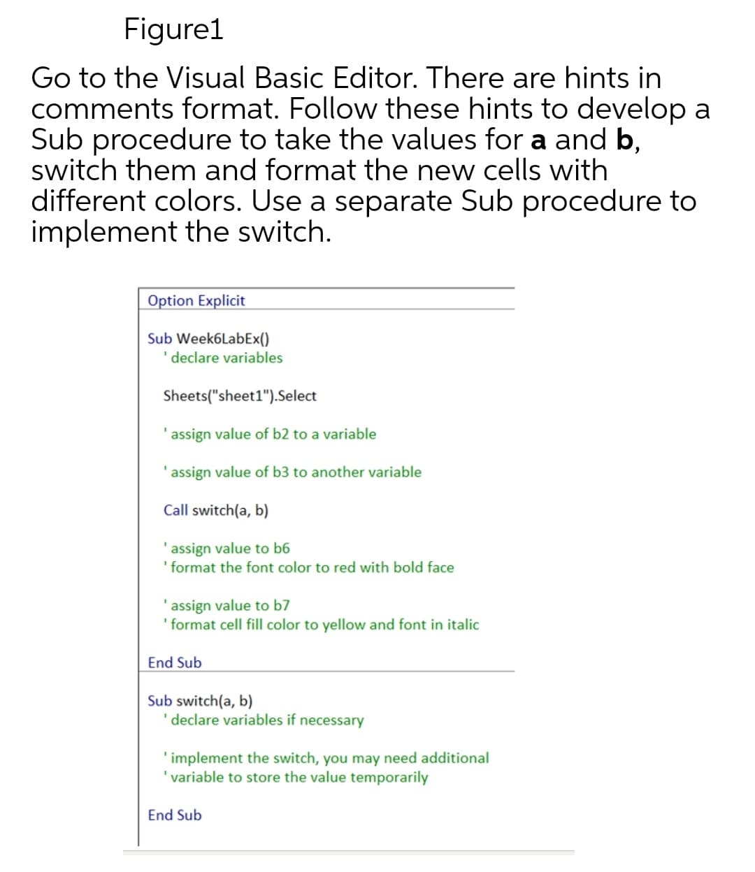 Figure1
Go to the Visual Basic Editor. There are hints in
comments format. Follow these hints to develop a
Sub procedure to take the values for a and b,
switch them and format the new cells with
different colors. Use a separate Sub procedure to
implement the switch.
Option Explicit
Sub Week6LabEx()
declare variables
Sheets("sheet1").Select
'assign value of b2 to a variable
'assign value of b3 to another variable
Call switch(a, b)
'assign value to b6
'format the font color to red with bold face
'assign value to b7
'format cell fill color to yellow and font in italic
End Sub
Sub switch(a, b)
'declare variables if necessary
'implement the switch, you may need additional
'variable to store the value temporarily
End Sub
