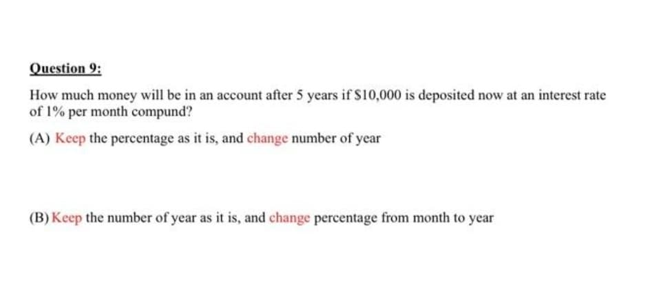 Question 9:
How much money will be in an account after 5 years if S10,000 is deposited now at an interest rate
of 1% per month compund?
(A) Keep the percentage as it is, and change number of year
(B) Keep the number of year as it is, and change percentage from month to year
