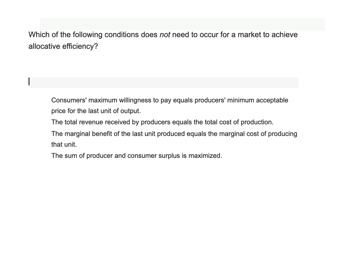 Which of the following conditions does not need to occur for a market to achieve
allocative efficiency?
Consumers' maximum willingness to pay equals producers' minimum acceptable
price for the last unit of output.
The total revenue received by producers equals the total cost of production.
The marginal benefit of the last unit produced equals the marginal cost of producing
that unit.
The sum of producer and consumer surplus is maximized.
