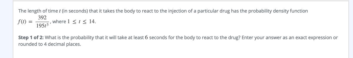 ### Reaction Time to Drug Administration

The length of time \( t \) (in seconds) that it takes the body to react to the injection of a particular drug has the probability density function:

\[ f(t) = \frac{392}{195t^3}, \text{ where } 1 \le t \le 14. \]

**Step 1 of 2:** What is the probability that it will take at least 6 seconds for the body to react to the drug? Enter your answer as an exact expression or rounded to 4 decimal places.