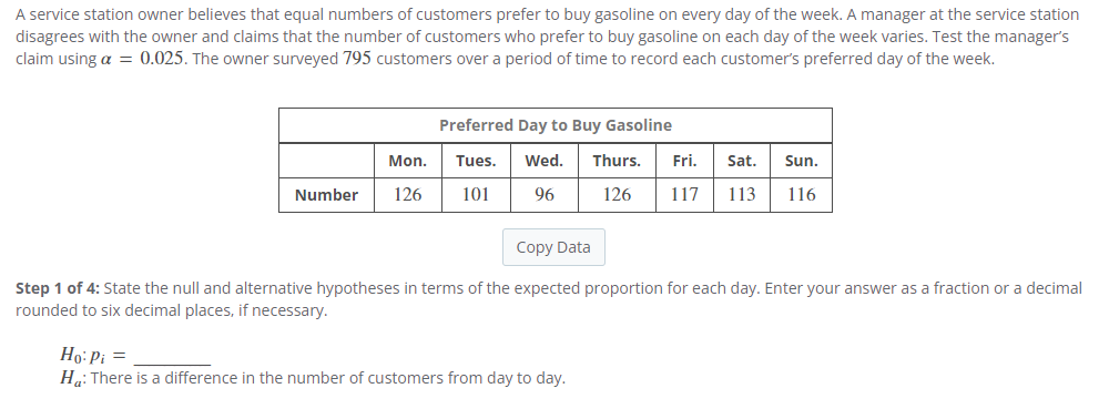 A service station owner believes that equal numbers of customers prefer to buy gasoline on every day of the week. A manager at the service station
disagrees with the owner and claims that the number of customers who prefer to buy gasoline on each day of the week varies. Test the manager's
claim using a = 0.025. The owner surveyed 795 customers over a period of time to record each customer's preferred day of the week.
Preferred Day to Buy Gasoline
Mon.
Tues.
Wed. Thurs.
Fri. Sat.
Sun.
Number
126
101
96
126 117 113
116
Copy Data
Step 1 of 4: State the null and alternative hypotheses in terms of the expected proportion for each day. Enter your answer as a fraction or a decimal
rounded to six decimal places, if necessary.
Ho: Pi =
Ha: There is a difference in the number of customers from day to day.