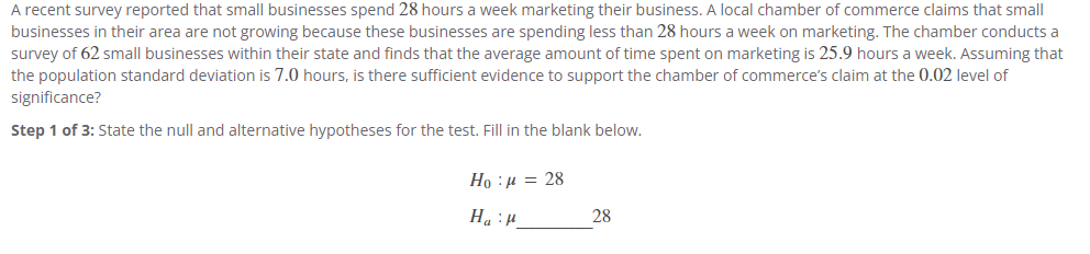 A recent survey reported that small businesses spend 28 hours a week marketing their business. A local chamber of commerce claims that small
businesses in their area are not growing because these businesses are spending less than 28 hours a week on marketing. The chamber conducts a
survey of 62 small businesses within their state and finds that the average amount of time spent on marketing is 25.9 hours a week. Assuming that
the population standard deviation is 7.0 hours, is there sufficient evidence to support the chamber of commerce's claim at the 0.02 level of
significance?
Step 1 of 3: State the null and alternative hypotheses for the test. Fill in the blank below.
Ho : μ = 28
Hap
28