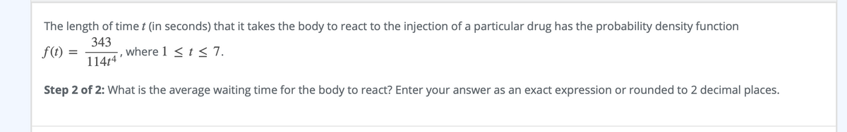 The length of time t (in seconds) that it takes the body to react to the injection of a particular drug has the probability density function
f(t)
343
where 1 <t < 7.
114t4
Step 2 of 2: What is the average waiting time for the body to react? Enter your answer as an exact expression or rounded to 2 decimal places.
