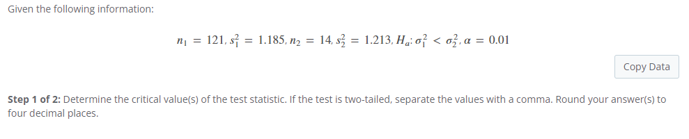 Given the following information:
n₁ = 121, s² = 1.185, n₂ = 14, s² = 1.213, Hà: o² < o², α = 0.01
Copy Data
Step 1 of 2: Determine the critical value(s) of the test statistic. If the test is two-tailed, separate the values with a comma. Round your answer(s) to
four decimal places.