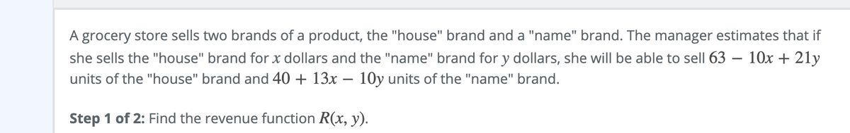 A grocery store sells two brands of a product, the "house" brand and a "name" brand. The manager estimates that if
she sells the "house" brand for x dollars and the "name" brand for y dollars, she will be able to sell 63 – 10x + 21y
units of the "house" brand and 40 + 13x – 10y units of the "name" brand.
Step 1 of 2: Find the revenue function R(x, y).
