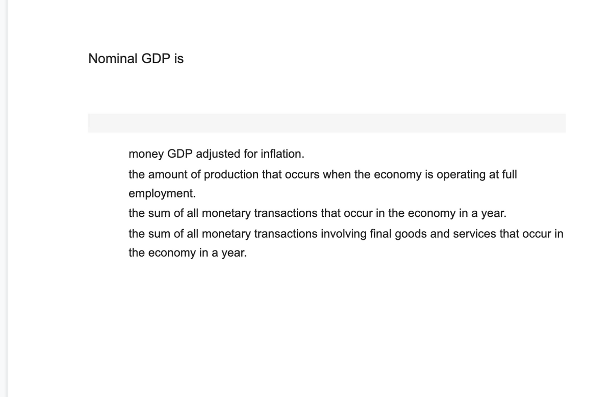 Nominal GDP is
money GDP adjusted for inflation.
the amount of production that occurs when the economy is operating at full
employmer
the sum of all monetary transactions that occur in the economy in a year.
the sum of all monetary transactions involving final goods and services that occur in
the economy in a year.
