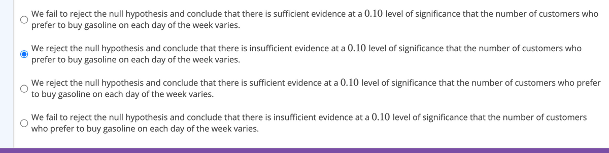 We fail to reject the null hypothesis and conclude that there is sufficient evidence at a 0.10 level of significance that the number of customers who
prefer to buy gasoline on each day of the week varies.
We reject the null hypothesis and conclude that there is insufficient evidence at a 0.10 level of significance that the number of customers who
prefer to buy gasoline on each day of the week varies.
We reject the null hypothesis and conclude that there is sufficient evidence at a 0.10 level of significance that the number of customers who prefer
to buy gasoline on each day of the week varies.
We fail to reject the null hypothesis and conclude that there is insufficient evidence at a 0.10 level of significance that the number of customers
who prefer to buy gasoline on each day of the week varies.