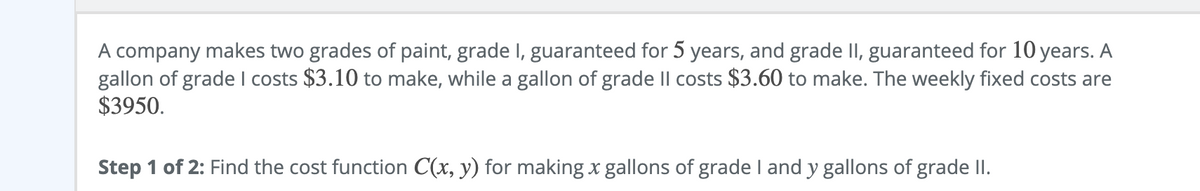 A company makes two grades of paint, grade I, guaranteed for 5 years, and grade II, guaranteed for 10 years. A
gallon of grade I costs $3.10 to make, while a gallon of grade Il costs $3.60 to make. The weekly fixed costs are
$3950.
Step 1 of 2: Find the cost function C(x, y) for making x gallons of grade I and y gallons of grade II.
