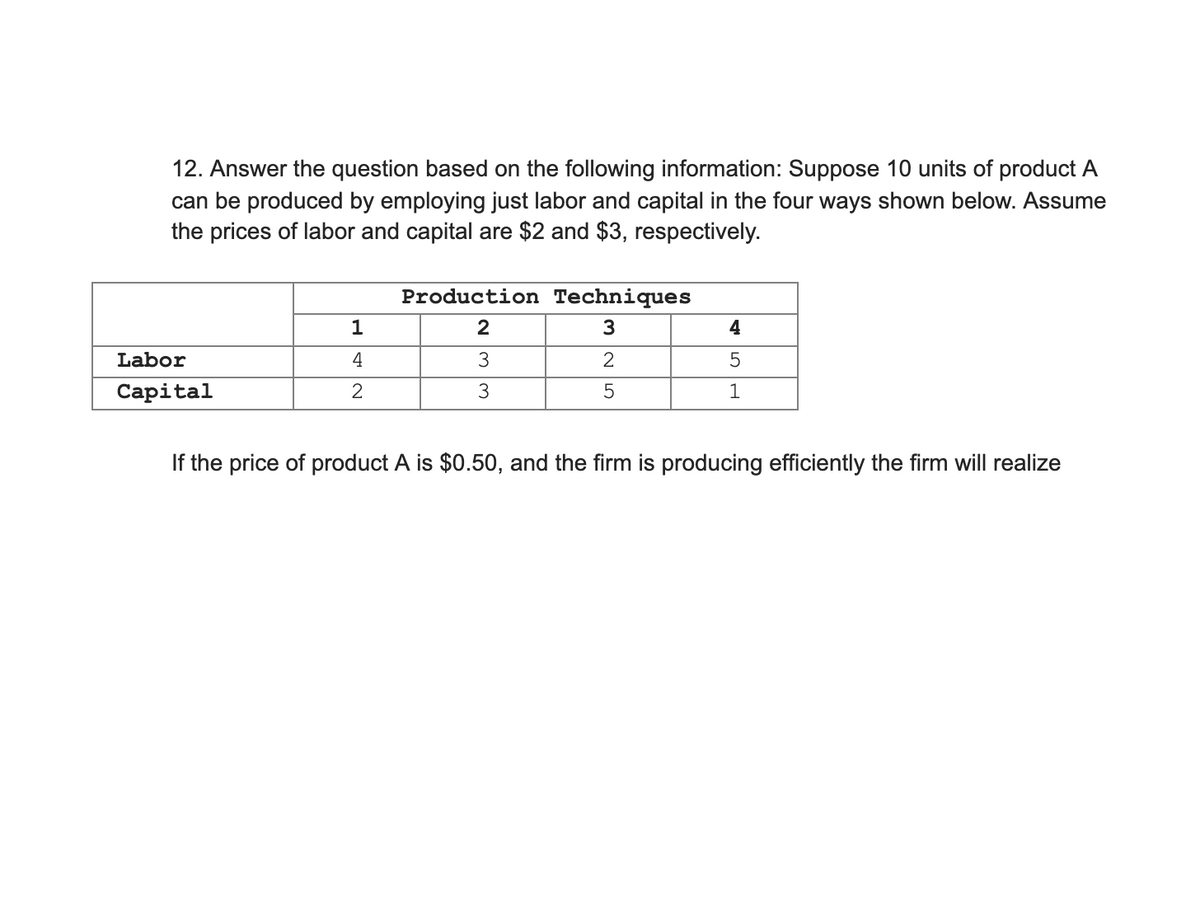 12. Answer the question based on the following information: Suppose 10 units of product A
can be produced by employing just labor and capital in the four ways shown below. Assume
the prices of labor and capital are $2 and $3, respectively.
Production Techniques
1
4
Labor
4
3
Capital
1
If the price of product A is $0.50, and the firm is producing efficiently the firm will realize
