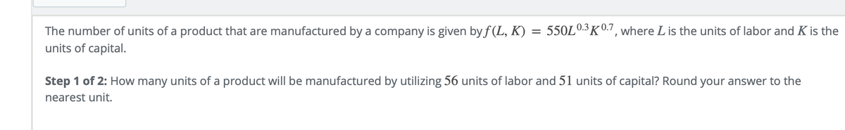 0.3K0.7, where L is the units of labor and K is the
The number of units of a product that are manufactured by a company is given by f (L, K) = 550Lº
units of capital.
Step 1 of 2: How many units of a product will be manufactured by utilizing 56 units of labor and 51 units of capital? Round your answer to the
nearest unit.
