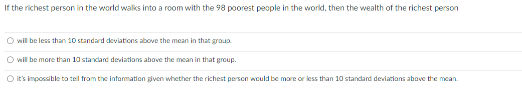 If the richest person in the world walks into a room with the 98 poorest people in the world, then the wealth of the richest person
O will be less than 10 standard deviations above the mean in that group.
O will be more than 10 standard deviations above the mean in that group.
O it's impossible to tell from the information given whether the richest person would be more or less than 10 standard deviations above the mean.
