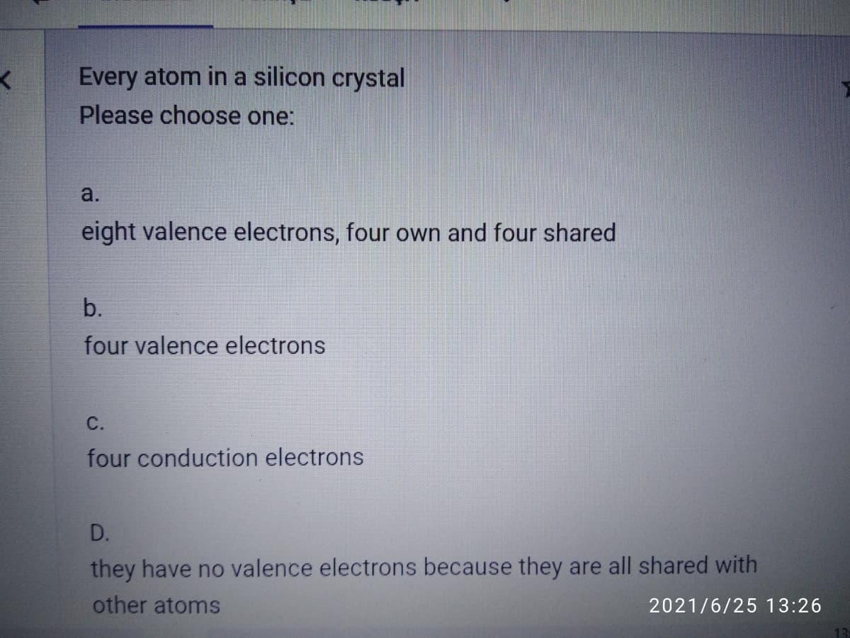 Every atom in a silicon crystal
Please choose one:
a.
eight valence electrons, four own and four shared
b.
four valence electrons
С.
four conduction electrons
D.
they have no valence electrons because they are all shared with
other atoms
2021/6/25 13:26
