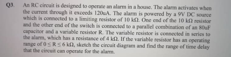 An RC circuit is designed to operate an alarm in a house. The alarm activates when
the current through it exceeds 120uA. The alarm is powered by a 9V DC source
which is connected to a limiting resistor of 10 k2. One end of the 10 k2 resistor
and the other end of the switch is connected to a parallel combination of an 80uF
capacitor and a variable resistor R. The variable resistor is connected in series to
the alarm, which has a resistance of 4 k2. If the variable resistor has an operating
range of 0<R 6 k2, sketch the circuit diagram and find the range of time delay
that the circuit can operate for the alarm.
