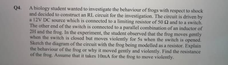 A biology student wanted to investigate the behaviour of frogs with respect to shock
and decided to construct an RL circuit for the investigation. The circuit is driven by
a 12V DC source which is connected to a limiting resistor of 50 Q and to a switch.
The other end of the switch is connected to a parallel combination of an inductor of
2H and the frog. In the experiment, the student observed that the frog moves gently
when the switch is closed but moves violently for 5s when the switch is opened.
Sketch the diagram of the circuit with the frog being modelled as a resistor. Explain
the behaviour of the frog or why it moved gently and violently. Find the resistance
of the frog. ASsume that it takes 10mA for the frog to move violently.
