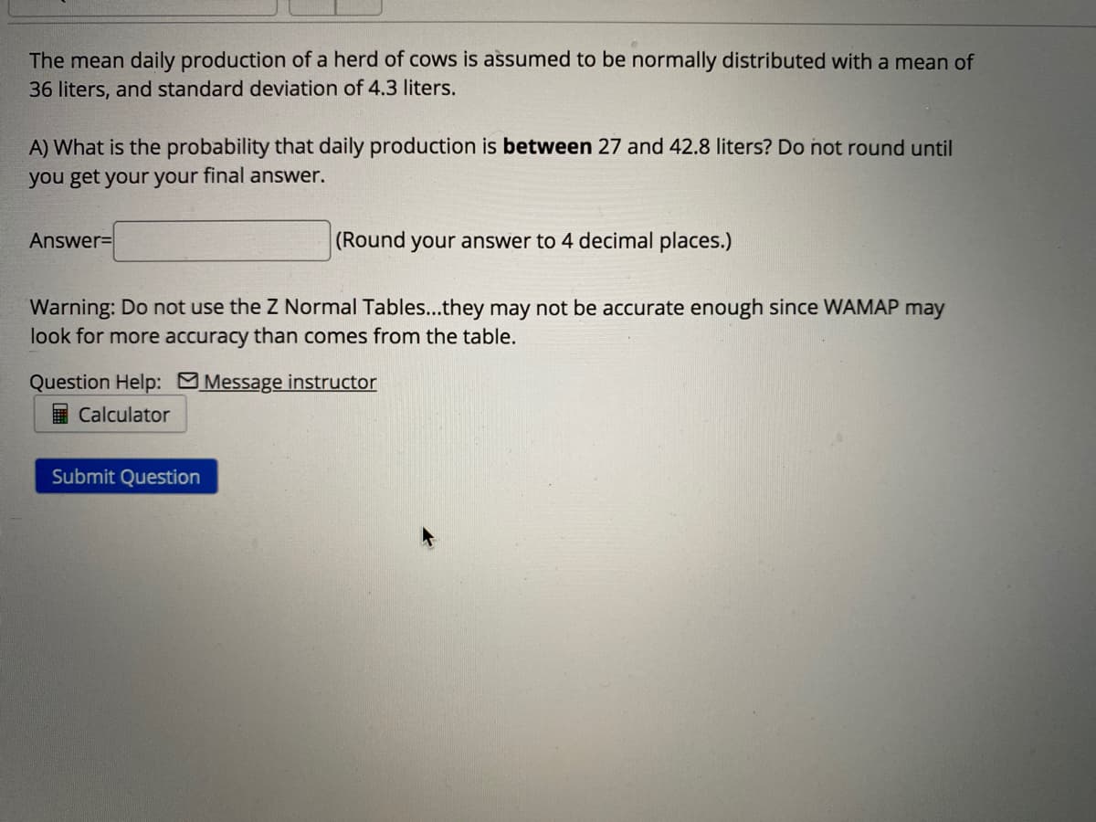 The mean daily production of a herd of cows is assumed to be normally distributed with a mean of
36 liters, and standard deviation of 4.3 liters.
A) What is the probability that daily production is between 27 and 42.8 liters? Do not round until
you get your your final answer.
Answer=
(Round your answer to 4 decimal places.)
Warning: Do not use the Z Normal Tables...they may not be accurate enough since WAMAP may
look for more accuracy than comes from the table.
Question Help: Message instructor
ICalculator
Submit Question
