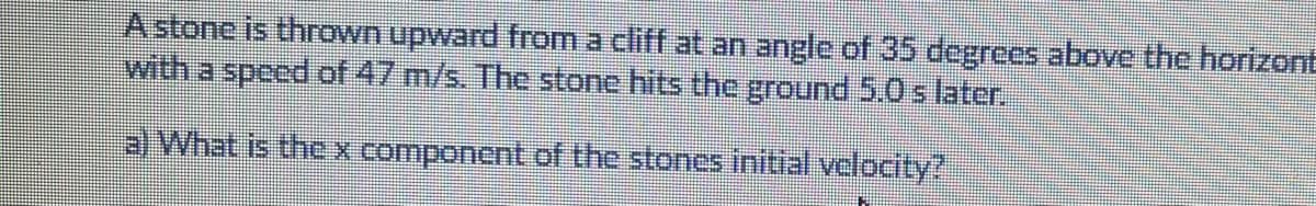 A stone is thrown upward from a cliff at an angle of 35 degrees above the horizont
with a speed of 47 m/s. The stone hits the ground 5.0 s later.
a) What is thexcomponcnt of the stones initial velocity?
