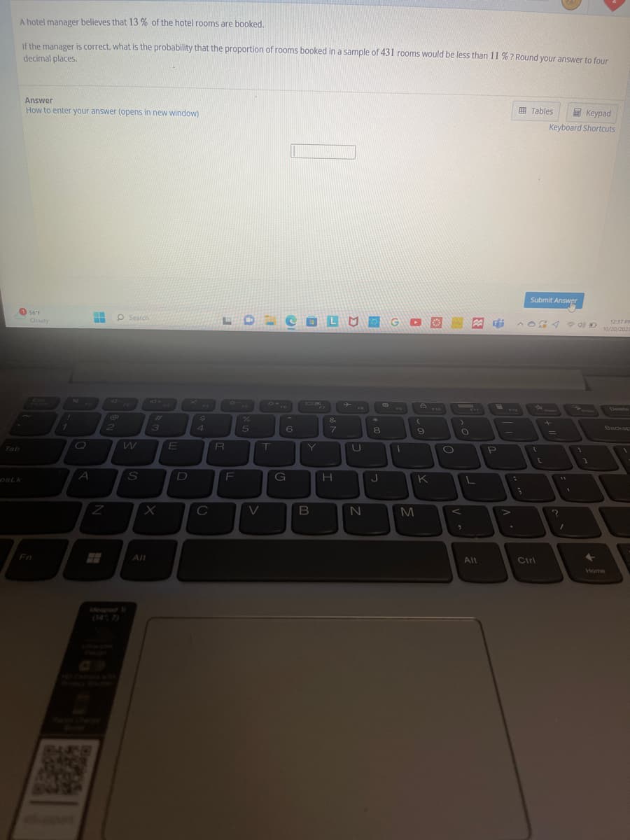 A hotel manager believes that 13 % of the hotel rooms are booked.
If the manager is correct, what is the probability that the proportion of rooms booked in a sample of 431 rooms would be less than 11 %? Round your answer to four
decimal places.
DSLK
Answer
How to enter your answer (opens in new window)
56 F
Cloudy
P
Fn
!
1
A
H
2
Z
O Search
@
W
S
Alt
3
E
D
$
C
R
F
%
5
V
T
FO
6
G
OLMOGO
Y
B
&
7
H
FO
U
N
*
8
J
3
1
B
(
M
9
K
F10
O
)
O
"
L
Alt
7
P
Tables
Submit Answer
12:37 PM
AOGA 40 10/20/202
(
Keypad
Keyboard Shortcuts
Ctrl
C
+
=
?
1
1
1
+
Home
Delete
