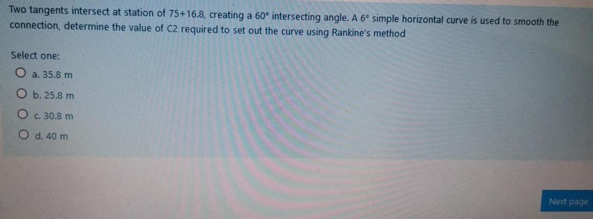 Two tangents intersect at station of 75+16.8, creating a 60° intersecting angle. A 6° simple horizontal curve is used to smooth the
connection, determine the value of C2 required to set out the curve using Rankine's method
Select one:
O a. 35.8 m
O b. 25.8 m
O c. 30.8 m
O d. 40 m
Next page
