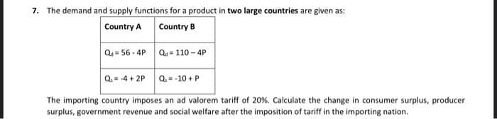 7. The demand and supply functions for a product in two large countries are given as:
Country A
Country B
Qs = 56 - 4P Qu = 110 - 4P
Q. = -4 + 2P
Q= -10 + P
The importing country imposes an ad valorem tariff of 20%. Calculate the change in consumer surplus, producer
surplus, government revenue and social welfare after the imposition of tariff in the importing nation.
