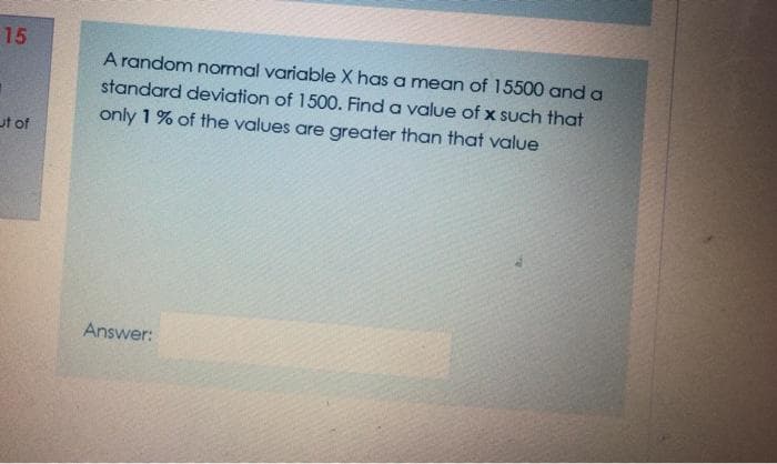 15
A random normal variable X has a mean of 15500 and a
standard deviation of 1500. Find a value of x such that
only 1 % of the values are greater than that value
ut of
Answer:
