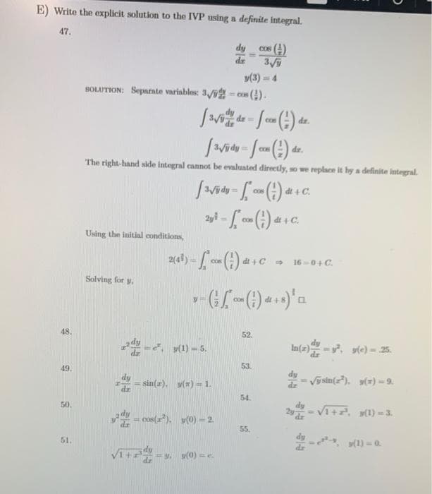 E) Write the explicit solution to the IVP using a definite integral.
47.
dy
cos (4)
%3D
dz
3
(3) = 4
SOLUTION: Separate variables: 3/9 - cos ().
!!
dr.
y dy%3D
dr.
The right-hand side integral cannot be evaluated directly, so we replace it by a definite integral.
COS
dt + C.
co) di + C.
Cos
Using the initial conditions,
CON
dt + C
16 =0+ C.
Solving for y,
48.
52.
(1) = 5.
In(2)-, s(e) = 25.
49.
53
sin(z), y() - 1.
Vysin(), y() = 9.
54.
50.
Vi+. (1) = 3.
cos(a), y(0) -2
55
51.
, y(1) = 0
Vit
= (0) =e.
