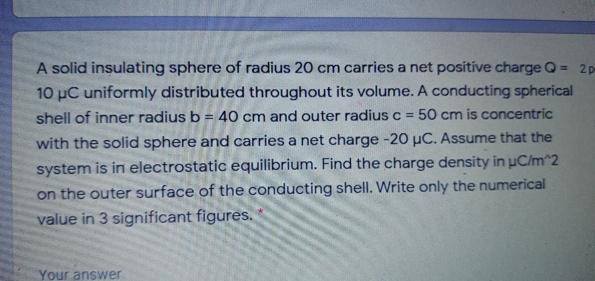 A solid insulating sphere of radius 20 cm carries a net positive charge Q =
2 p
10 µC uniformly distributed throughout its volume. A conducting spherical
shell of inner radius b = 40 cm and outer radius c = 50 cm is concentric
%3D
with the solid sphere and carries a net charge -20 µC. Assume that the
system is in electrostatic equilibrium. Find the charge density in uC/m^2
on the outer surface of the conducting shell. Write only the numerical
value in 3 significant figures.
Your answer
