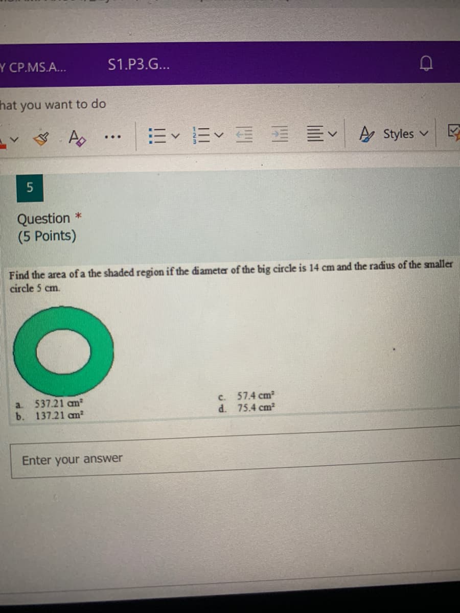 Y CP.MS.A...
S1.P3.G...
hat you want to do
. Ap
E E E E EV
A Styles v
...
Question *
(5 Points
Find the area of a the shaded region if the điameter of the big circle is 14 cm and the radius of the smaller
circle 5 cm.
537.21 am
b. 137.21 am²
57.4 cm2
d. 75.4 cm2
a.
C.
Enter your answer
