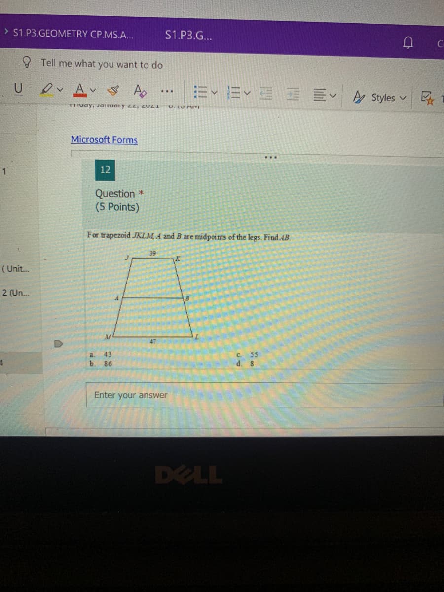 > S1.P3.GEOMETRY CP.MS.A...
S1.P3.G...
9 Tell me what you want to do
U
E Ev E E E A Styles v
TITuay, Ja uai y zz, ZULI
Microsoft Forms
1
12
Question *
(5 Points)
For trapezoid JKLM, A and B are midpoints of the legs. Find.AB.
39
( Unit.
2 (Un..
47
a.
43
b. ৪6
Enter your answer
DELL
