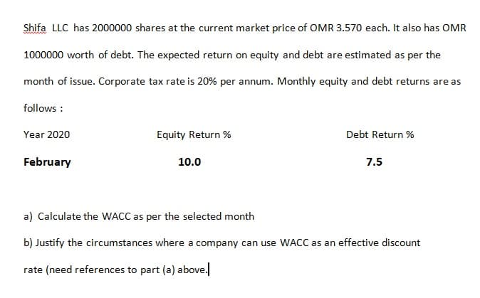 Shifa LLC has 2000000 shares at the current market price of OMR 3.570 each. It also has OMR
1000000 worth of debt. The expected return on equity and debt are estimated as per the
month of issue. Corporate tax rate is 20% per annum. Monthly equity and debt returns are as
follows :
Year 2020
Equity Return %
Debt Return %
February
10.0
7.5
a) Calculate the WACC as per the selected month
b) Justify the circumstances where a company can use WACC as an effective discount
rate (need references to part (a) above.
