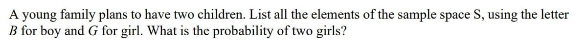 A young family plans to have two children. List all the elements of the sample space S, using the letter
B for boy and G for girl. What is the probability of two girls?
