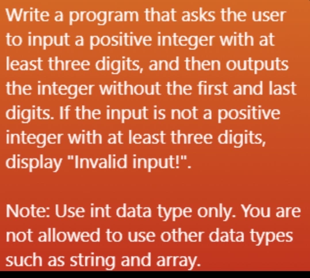 Write a program that asks the user
to input a positive integer with at
least three digits, and then outputs
the integer without the first and last
digits. If the input is not a positive
integer with at least three digits,
display "Invalid input!".
Note: Use int data type only. You are
not allowed to use other data types
such as string and array.