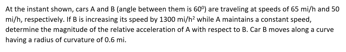 At the instant shown, cars A and B (angle between them is 60º) are traveling at speeds of 65 mi/h and 50
mi/h, respectively. If B is increasing its speed by 1300 mi/h² while A maintains a constant speed,
determine the magnitude of the relative acceleration of A with respect to B. Car B moves along a curve
having a radius of curvature of 0.6 mi.