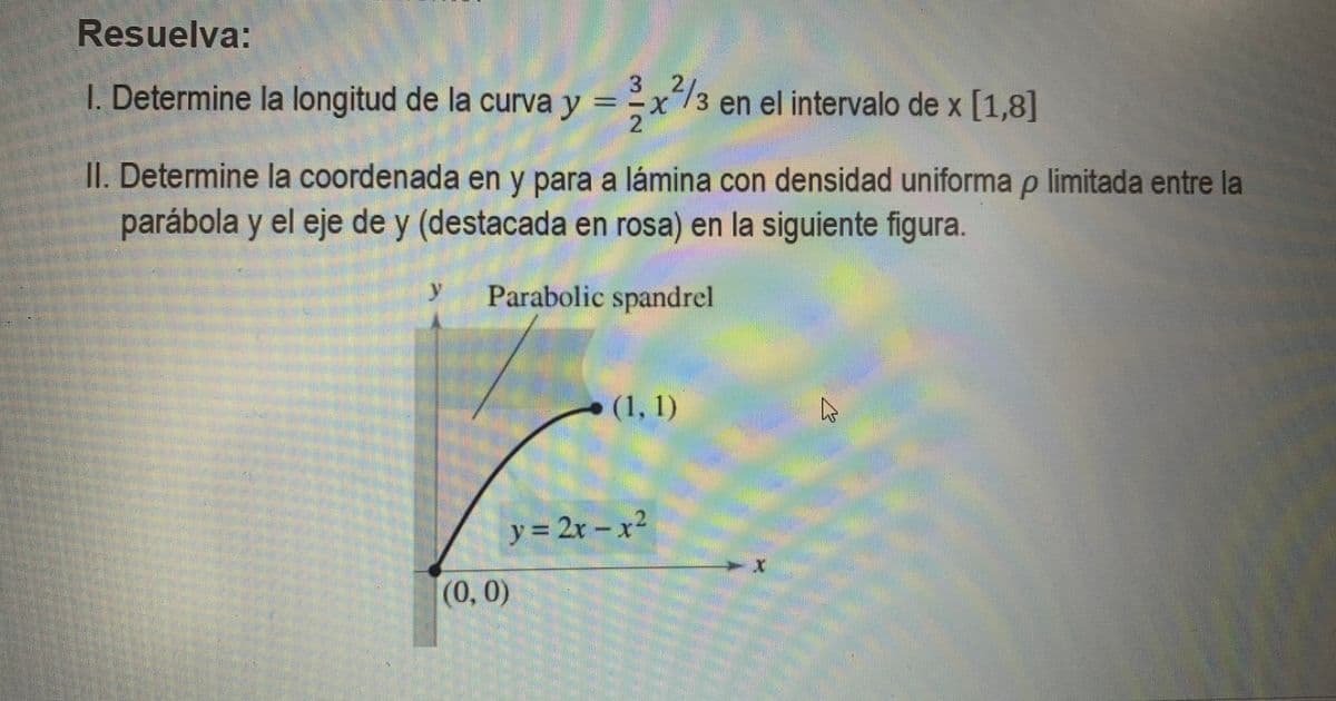 Resuelva:
3
I. Determine la longitud de la curva y =x/3 en el intervalo de x [1,8]
II. Determine la coordenada en y para a lámina con densidad uniforma p limitada entre la
parábola y el eje de y (destacada en rosa) en la siguiente figura.
y.
Parabolic spandrel
(1, 1)
y 2x- x2
%3D
--వా
(0,0)
