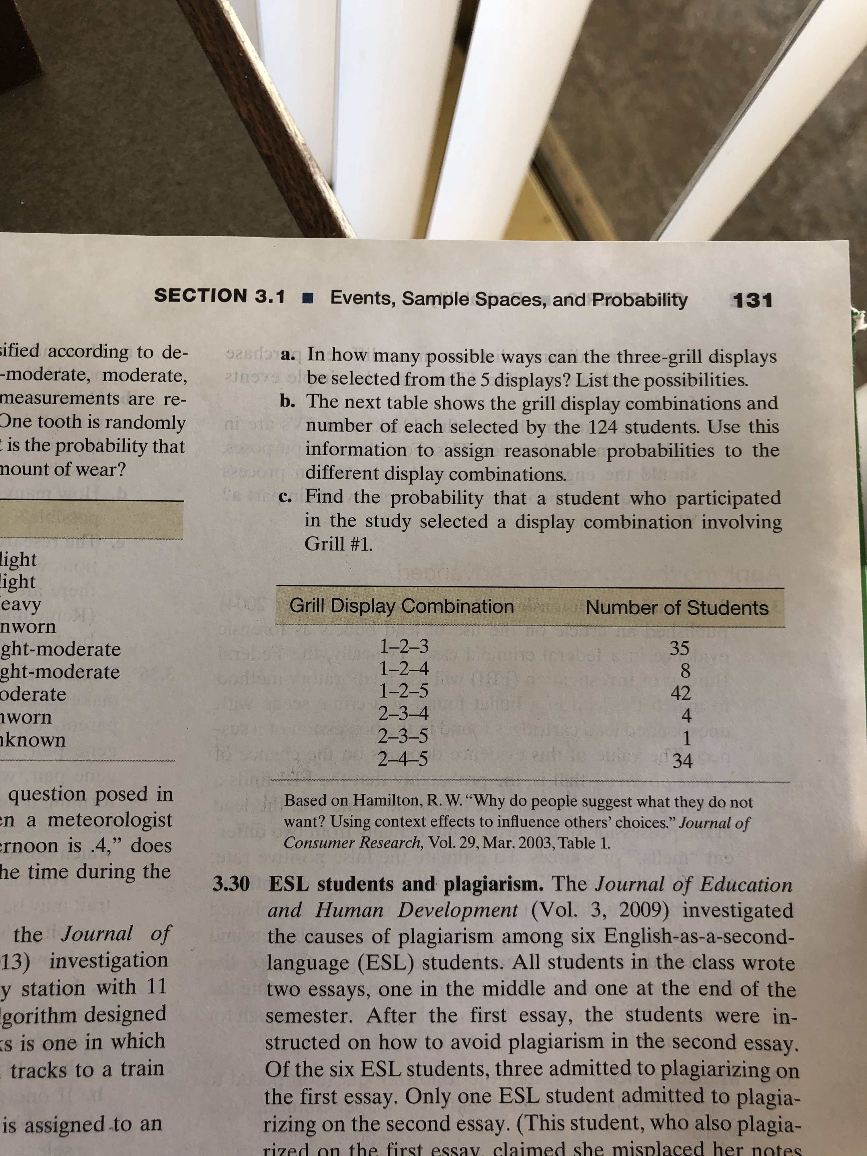 SECTION 3.1 Events, Sample Spaces, and Probability 131
ified according to de-
-moderate, moderate,
a. In how many possible ways can the three-grill displays
be selected from the 5 displays? List the possibilities.
measurements
b. The next table shows the grill display combinations and
number of each selected by the 124 students. Use this
information to assign reasonable probabilities to the
are re-
One tooth is randomly
is the probability that
mount of wear?
different display combinations.
c. Find the probability that a student who participated
in the study selected a display combination involving
Grill #1.
light
ight
Grill Display Combination
Number of Students
35
42
eavy
nworn
1-2-3
1-2-4
1-2-5
2-3-4
2-3-5
2-4-5
ght-moderate
ght-moderate
oderate
4
worn
known
34
question posed in
a meteorologist
rnoon is .4," does
time during the
Based on Hamilton, R. W."Why do people suggest what they do not
want? Using context effects to influence others' choices." Journal of
Consumer Research, Vol. 29, Mar. 2003, Table 1.
n
he
the Journal of
13) investigation
y station with 11
gorithm designed
is one in which
tracks to a train
3.30 ESL students and plagiarism. The Journal of Education
and Human Development (Vol. 3, 2009) investigated
the causes of plagiarism among six English-as-a-second-
language (ESL) students. All students in the class wrote
two essays, one in the middle and one at the end of the
semester. After the first essay, the students were in-
structed on how to avoid plagiarism in the second essay.
Of the six ESL students, three admitted to plagiarizing on
the first essay. Only one ESL student admitted to plagia-
rizing on the second essay. (This student, who also plagia-
rized on the first essav, claimed she misplaced her notes
s
is assigned to an
