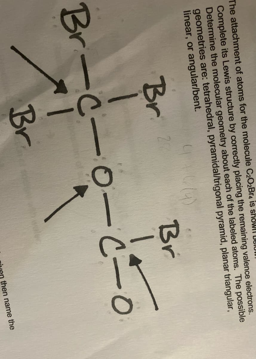 The attachment of atoms for the molecule C2O2BR4 is showll ULIUII.
Complete its Lewis structure by correctly placing the remaining valence electrons.
Determine the molecular geometry about each of the labeled atoms. The possible
geometries are: tetrahedral, pyramidal/trigonal pyramid, planar triangular,
linear, or angular/bent.
20
Br
Br-C-0 -C-
Br
then name the
