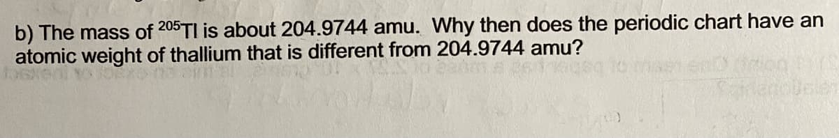 b) The mass of 205TI is about 204.9744 amu. Why then does the periodic chart have an
atomic weight of thallium that is different from 204.9744 amu?
