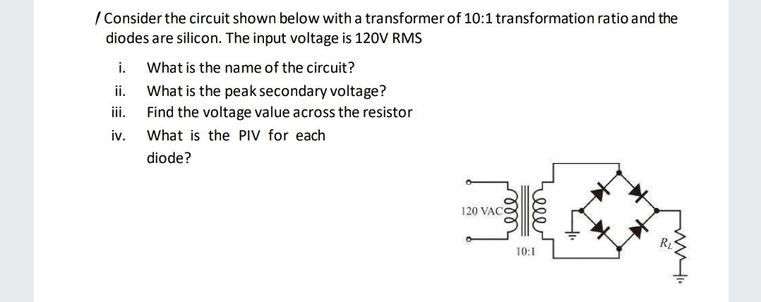 / Consider the circuit shown below with a transformer of 10:1 transformation ratio and the
diodes are silicon. The input voltage is 120V RMS
i.
What is the name of the circuit?
ii.
What is the peak secondary voltage?
iii.
Find the voltage value across the resistor
iv.
What is the PIV for each
diode?
120 VAC
RL
10:1
ணை
