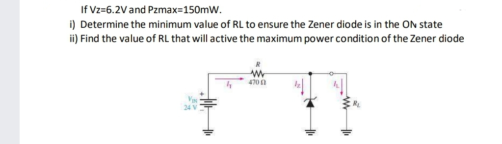 If Vz=6.2V and Pzmax=150mW.
i) Determine the minimum value of RL to ensure the Zener diode is in the On state
ii) Find the value of RL that will active the maximum power condition of the Zener diode
R
470 N
VIN
24 V
RL
