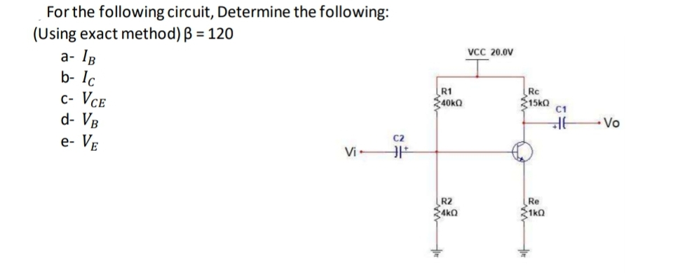 For the following circuit, Determine the following:
(Using exact method) B = 120
VCC 20.0V
a- IR
b- Ic
c- Vce
d- VB
e- Ve
R1
40KO
Rc
15kO
C1
- Vo
C2
Vi
R2
Sako
Re
21kO
