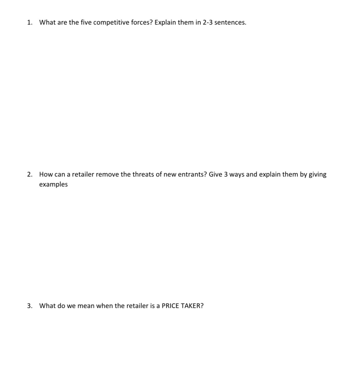 1. What are the five competitive forces? Explain them in 2-3 sentences.
2. How can a retailer remove the threats of new entrants? Give 3 ways and explain them by giving
examples
3. What do we mean when the retailer is a PRICE TAKER?
