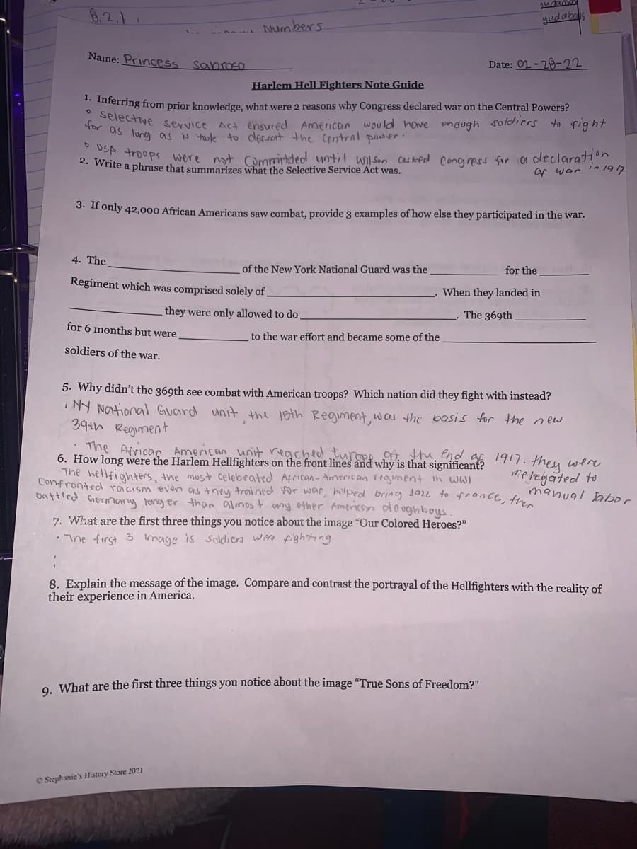 6.2.1
Mudabe
- Numbers.
Name: Princess sabraEO
Date: 02-29-22
Harlem Hell Fighters Note Guide
** Inferring from prior knowledge, what were 2 reasons why Congress declared war on the Central Powers?
for ive service Act ensured American would have enough soldiers to rig ht
or as long as tok to derrort the Central power.
2 W troops were not CDromrlded until Wil son Oasked congress for a declaratn
. Write a phrase that summarizes what the Selective Service Act was.
Of war 'n 19 12
3. If only 42,000 African Americans saw combat, provide 3 examples of how else they participated in the war.
4. The
of the New York National Guard was the
for the
Regiment which was comprised solely of
When they landed in
they were only allowed to do
The 369th
for 6 months but were
to the war effort and became some of the
soldiers of the war.
5. Why didn't the 369th see combat with American troops? Which nation did they fight with instead?
NY NOtional Guard unit the lsth Regiment, was the bosis for the new
394h Regiment
The Africar American unit reached turopo . the, end
6. How long were the Harlem Hellfighters on the front lines and why is that significant?
The hellfighters, the most celebrated African- American regiment in wwI
Confronted racism even as they trained for war, helped bring Jar to france, thin
battled Germany long er than almos t any ofher Amenicom doughbos
1917. they were
hereigated to
manual abor
7. What are the first three things you notice about the image "Our Colored Heroes?"
The first 3 Image is soldiers were fighng
8. Explain the message of the image. Compare and contrast the portrayal of the Hellfighters with the reality of
their experience in America.
O What are the first three things you notice about the image "True Sons of Freedom?"
O Stephanie's History Store 2021
