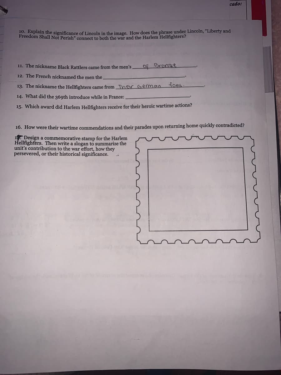 cado:
10. Explain the significance of Lincoln in the image. How does the phrase under Lincoln, “Liberty and
Freedom Shall Not Perish" connect to both the war and the Harlem Hellfighters?
11. The nickname Black Rattlers came from the men's
of Bronze
12. The French nicknamed the men the
13. The nickname the Hellfighters came from Their Geman
foes.
14. What did the 369th introduce while in France:
15. Which award did Harlem Hellfighters receive for their heroic wartime actions?
16. How were their wartime commendations and their parades upon returning home quickly contradicted?
1. Design a commemorative stamp for the Harlem
Hellfighters. Then write a slogan to summarize the
unit's contribution to the war effort, how they
persevered, or their historical significance.
