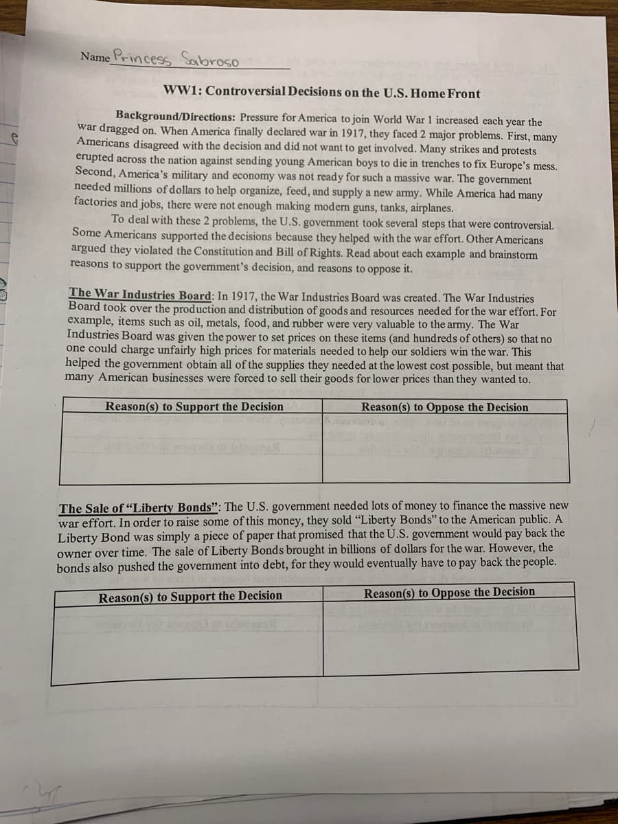 Name Princess Sabroso
WW1: Controversial Decisions on the U.S. Home Front
Background/Directions: Pressure for America to join World War 1 increased each year the
war dragged on. When America finally declared war in 1917, they faced 2 major problems. First, many
Americans disagreed with the decision and did not want to get involved. Many strikes and protests
erupted across the nation against sending young American boys to die in trenches to fix Europe's mess.
Second, America's military and economy was not ready for such a massive war. The government
needed millions of dollars to help organize, feed, and supply a new army. While America had many
factories and jobs, there were not enough making modern guns, tanks, airplanes.
To deal with these 2 problems, the U.S. government took several steps that were controversial.
Some Americans supported the decisions because they helped with the war effort. Other Americans
argued they violated the Constitution and Bill of Rights. Read about each example and brainstorm
reasons to support the government's decision, and reasons to oppose it.
The War Industries Board: In 1917, the War Industries Board was created. The War Industries
Board took over the production and distribution of goods and resources needed for the war effort. For
example, items such as oil, metals, food, and rubber were very valuable to the army. The War
Industries Board was given the power to set prices on these items (and hundreds of others) so that no
one could charge unfairly high prices for materials needed to help our soldiers win the war. This
helped the government obtain all of the supplies they needed at the lowest cost possible, but meant that
many American businesses were forced to sell their goods for lower prices than they wanted to.
Reason(s) to Support the Decision
Reason(s) to Oppose the Decision
The Sale of “Liberty Bonds": The U.S. government needed lots of money to finance the massive new
war effort. In order to raise some of this money, they sold “Liberty Bonds" to the American public. A
Liberty Bond was simply a piece of paper that promised that the U.S. government would pay back the
owner over time. The sale of Liberty Bonds brought in billions of dollars for the war. However, the
bonds also pushed the government into debt, for they would eventually have to pay back the people.
Reason(s) to Support the Decision
Reason(s) to Oppose the Decision
