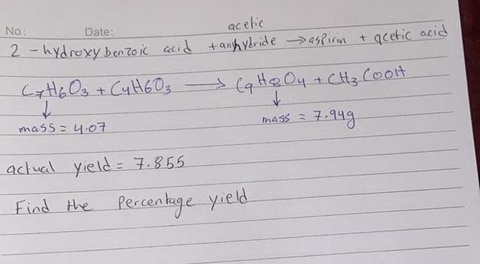 No:
ac etic
Date:
2 - hydroxy bento ic cid + anih ydride >asPirin t acetic acid
>(q H& O4 +CH3 Coot
mass= 4.07
7.949
mass =
actual yield = 7.855
Find the Percenkege yield
