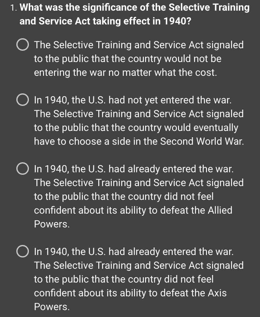 **Question 1: What was the significance of the Selective Training and Service Act taking effect in 1940?**

- **Option A:** The Selective Training and Service Act signaled to the public that the country would not be entering the war no matter what the cost.
  
- **Option B:** In 1940, the U.S. had not yet entered the war. The Selective Training and Service Act signaled to the public that the country would eventually have to choose a side in the Second World War.
  
- **Option C:** In 1940, the U.S. had already entered the war. The Selective Training and Service Act signaled to the public that the country did not feel confident about its ability to defeat the Allied Powers.
  
- **Option D:** In 1940, the U.S. had already entered the war. The Selective Training and Service Act signaled to the public that the country did not feel confident about its ability to defeat the Axis Powers.