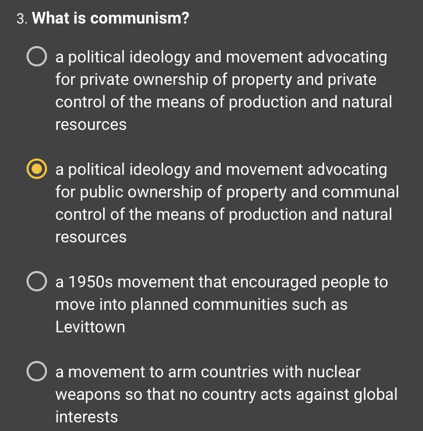 3. What is communism?
O a political ideology and movement advocating
for private ownership of property and private
control of the means of production and natural
resources
a political ideology and movement advocating
for public ownership of property and communal
control of the means of production and natural
resources
O a 1950s movement that encouraged people to
move into planned communities such as
Levittown
O a movement to arm countries with nuclear
weapons so that no country acts against global
interests
